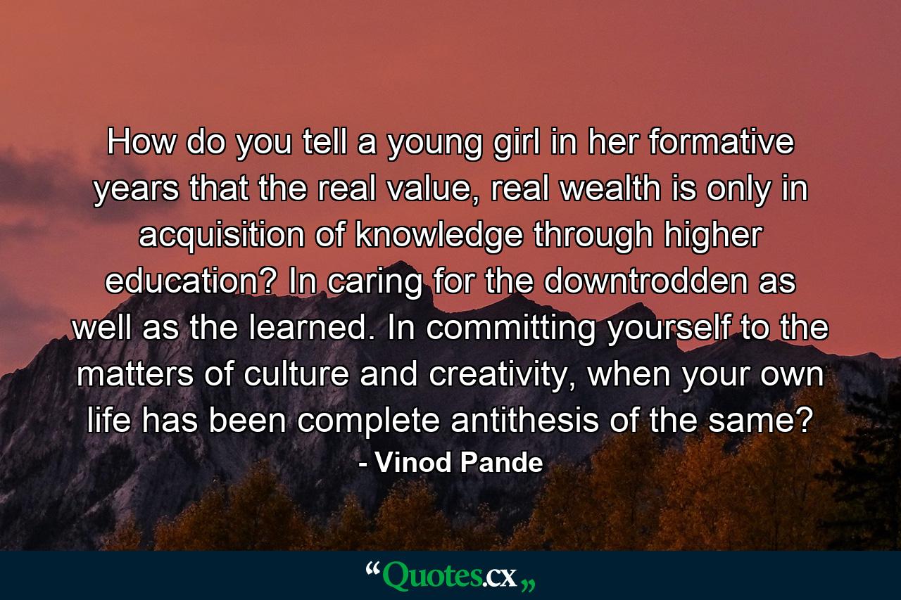 How do you tell a young girl in her formative years that the real value, real wealth is only in acquisition of knowledge through higher education? In caring for the downtrodden as well as the learned. In committing yourself to the matters of culture and creativity, when your own life has been complete antithesis of the same? - Quote by Vinod Pande