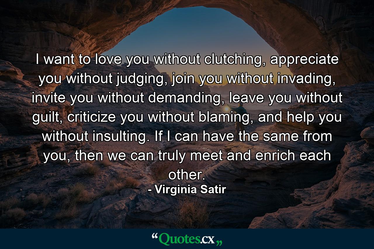 I want to love you without clutching, appreciate you without judging, join you without invading, invite you without demanding, leave you without guilt, criticize you without blaming, and help you without insulting. If I can have the same from you, then we can truly meet and enrich each other. - Quote by Virginia Satir