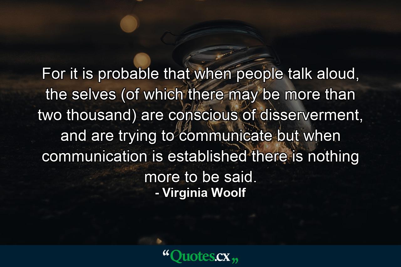 For it is probable that when people talk aloud, the selves (of which there may be more than two thousand) are conscious of disserverment, and are trying to communicate but when communication is established there is nothing more to be said. - Quote by Virginia Woolf