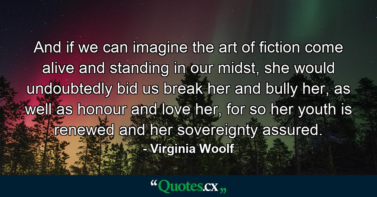 And if we can imagine the art of fiction come alive and standing in our midst, she would undoubtedly bid us break her and bully her, as well as honour and love her, for so her youth is renewed and her sovereignty assured. - Quote by Virginia Woolf