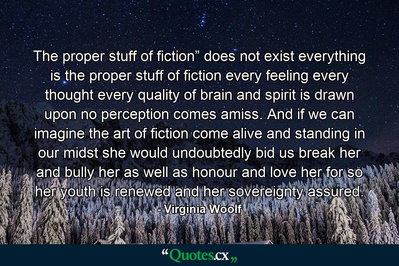 The proper stuff of fiction” does not exist everything is the proper stuff of fiction every feeling every thought every quality of brain and spirit is drawn upon no perception comes amiss. And if we can imagine the art of fiction come alive and standing in our midst she would undoubtedly bid us break her and bully her as well as honour and love her for so her youth is renewed and her sovereignty assured. - Quote by Virginia Woolf