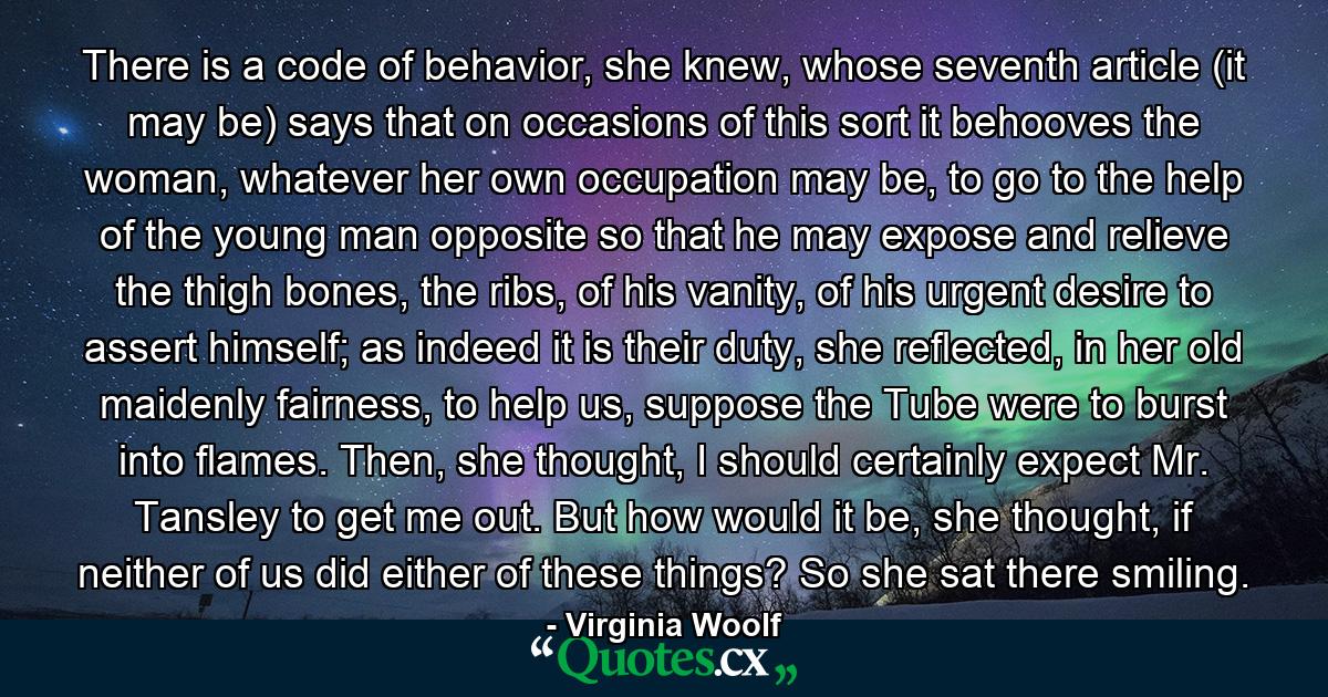 There is a code of behavior, she knew, whose seventh article (it may be) says that on occasions of this sort it behooves the woman, whatever her own occupation may be, to go to the help of the young man opposite so that he may expose and relieve the thigh bones, the ribs, of his vanity, of his urgent desire to assert himself; as indeed it is their duty, she reflected, in her old maidenly fairness, to help us, suppose the Tube were to burst into flames. Then, she thought, I should certainly expect Mr. Tansley to get me out. But how would it be, she thought, if neither of us did either of these things? So she sat there smiling. - Quote by Virginia Woolf