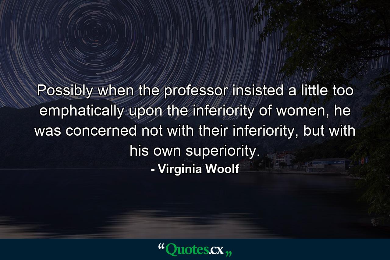 Possibly when the professor insisted a little too emphatically upon the inferiority of women, he was concerned not with their inferiority, but with his own superiority. - Quote by Virginia Woolf