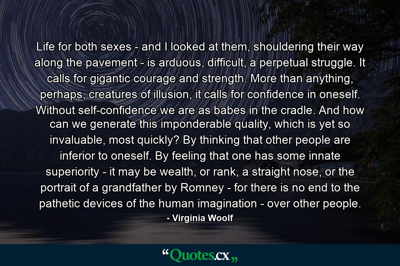 Life for both sexes - and I looked at them, shouldering their way along the pavement - is arduous, difficult, a perpetual struggle. It calls for gigantic courage and strength. More than anything, perhaps, creatures of illusion, it calls for confidence in oneself. Without self-confidence we are as babes in the cradle. And how can we generate this imponderable quality, which is yet so invaluable, most quickly? By thinking that other people are inferior to oneself. By feeling that one has some innate superiority - it may be wealth, or rank, a straight nose, or the portrait of a grandfather by Romney - for there is no end to the pathetic devices of the human imagination - over other people. - Quote by Virginia Woolf