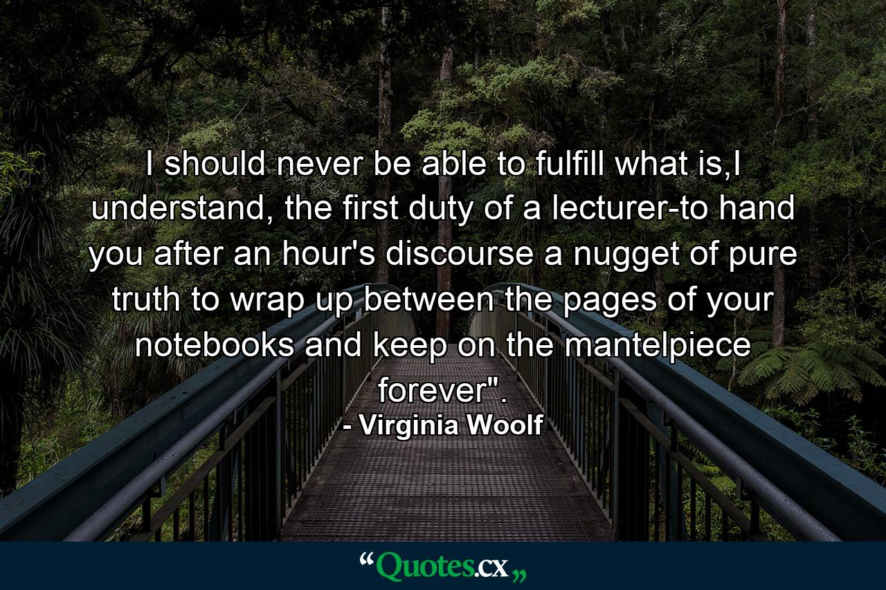 I should never be able to fulfill what is,I understand, the first duty of a lecturer-to hand you after an hour's discourse a nugget of pure truth to wrap up between the pages of your notebooks and keep on the mantelpiece forever