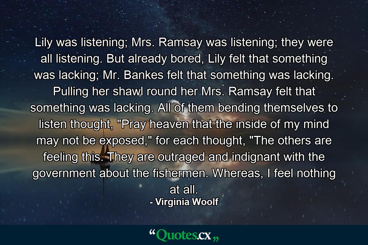 Lily was listening; Mrs. Ramsay was listening; they were all listening. But already bored, Lily felt that something was lacking; Mr. Bankes felt that something was lacking. Pulling her shawl round her Mrs. Ramsay felt that something was lacking. All of them bending themselves to listen thought, 