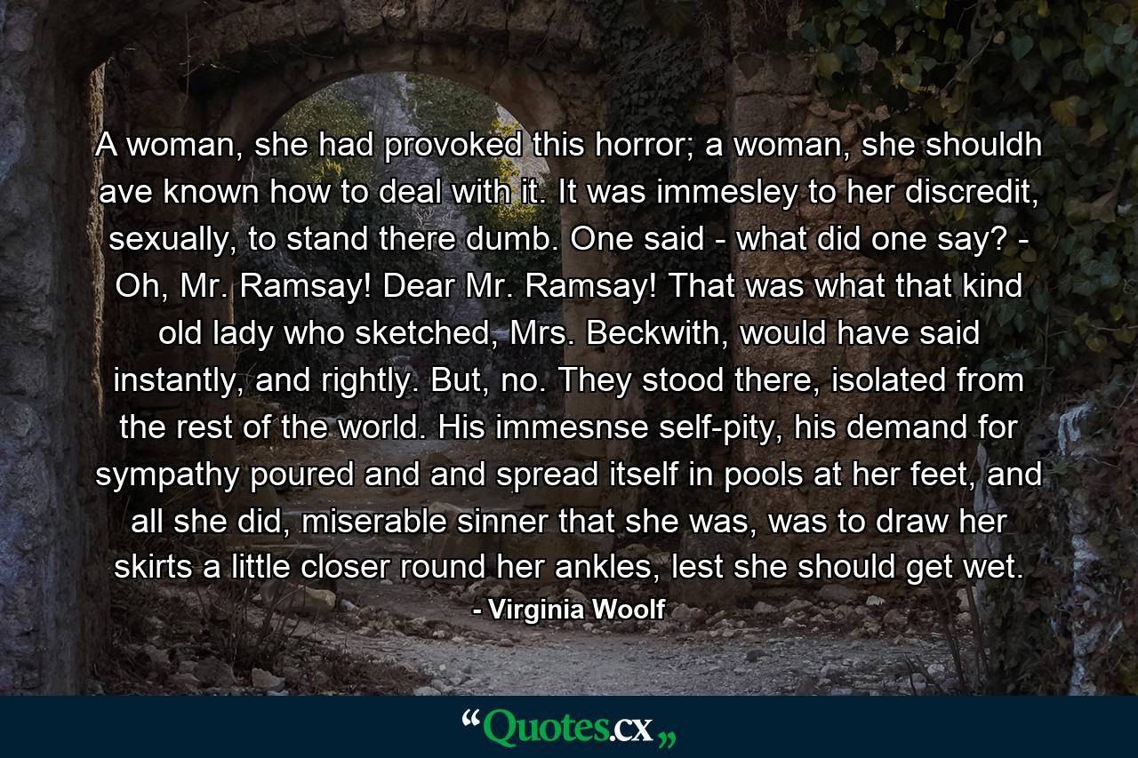 A woman, she had provoked this horror; a woman, she shouldh ave known how to deal with it. It was immesley to her discredit, sexually, to stand there dumb. One said - what did one say? - Oh, Mr. Ramsay! Dear Mr. Ramsay! That was what that kind old lady who sketched, Mrs. Beckwith, would have said instantly, and rightly. But, no. They stood there, isolated from the rest of the world. His immesnse self-pity, his demand for sympathy poured and and spread itself in pools at her feet, and all she did, miserable sinner that she was, was to draw her skirts a little closer round her ankles, lest she should get wet. - Quote by Virginia Woolf