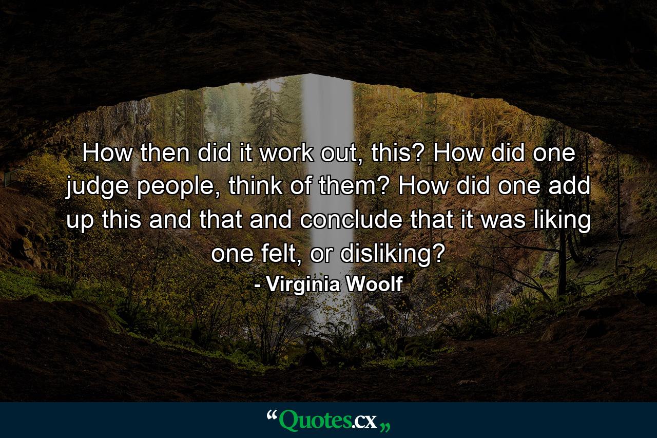 How then did it work out, this? How did one judge people, think of them? How did one add up this and that and conclude that it was liking one felt, or disliking? - Quote by Virginia Woolf