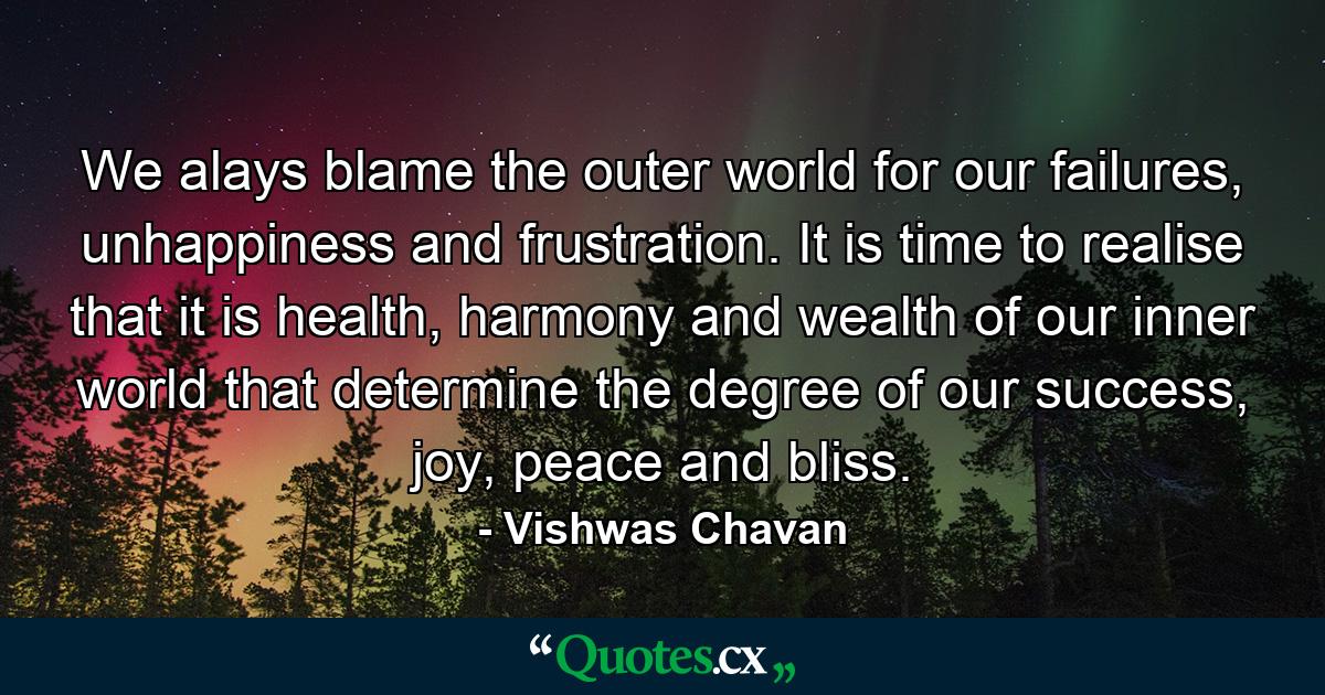 We alays blame the outer world for our failures, unhappiness and frustration. It is time to realise that it is health, harmony and wealth of our inner world that determine the degree of our success, joy, peace and bliss. - Quote by Vishwas Chavan