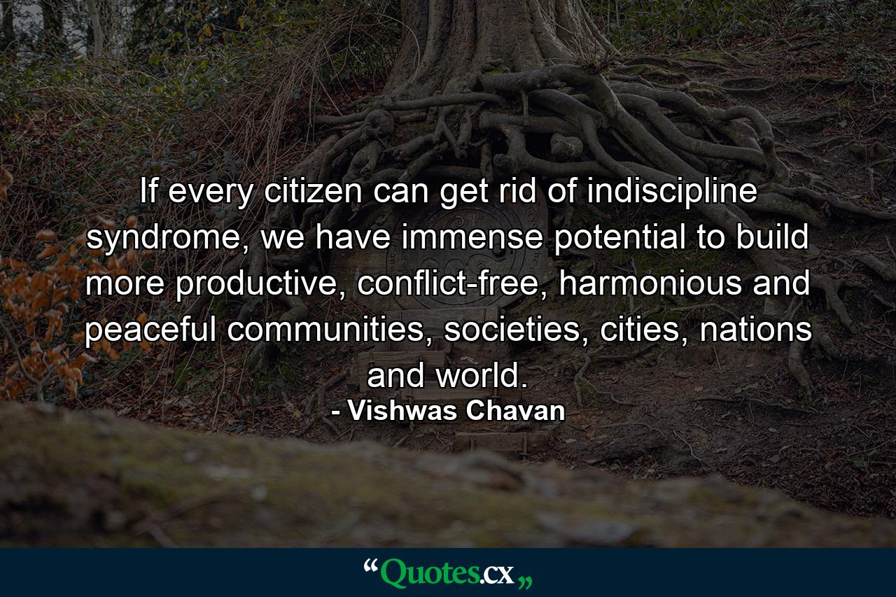 If every citizen can get rid of indiscipline syndrome, we have immense potential to build more productive, conflict-free, harmonious and peaceful communities, societies, cities, nations and world. - Quote by Vishwas Chavan