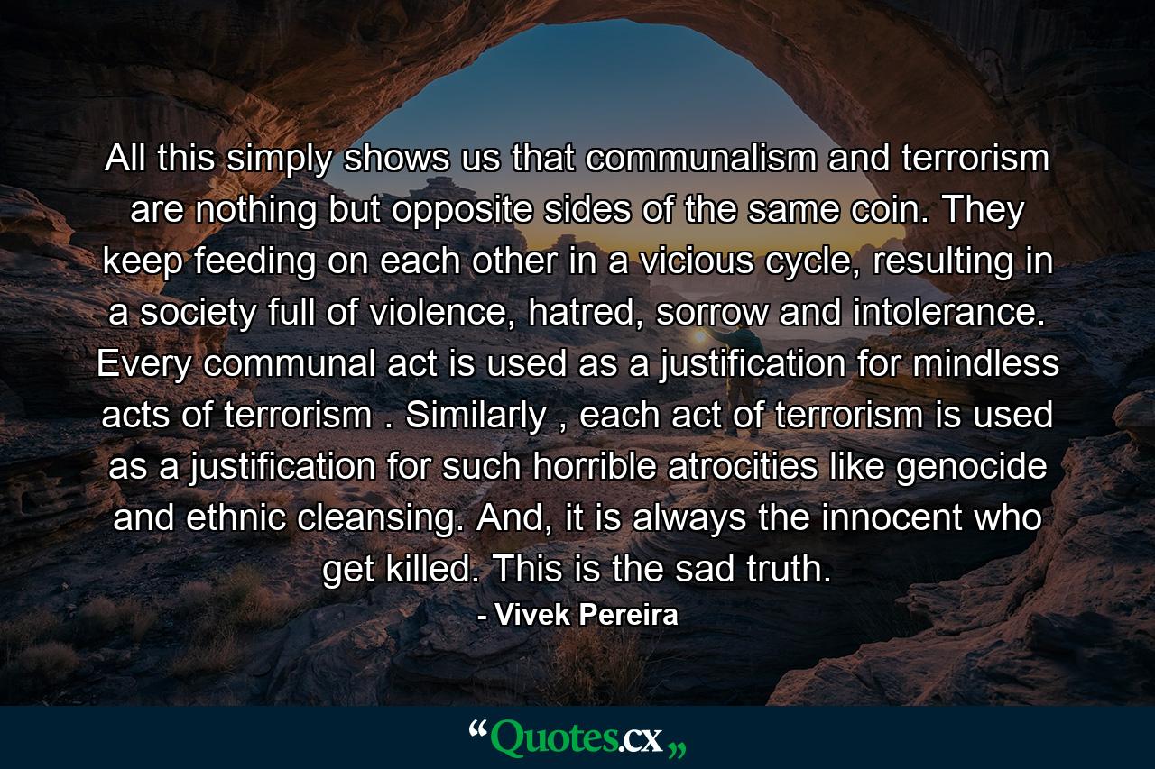 All this simply shows us that communalism and terrorism are nothing but opposite sides of the same coin. They keep feeding on each other in a vicious cycle, resulting in a society full of violence, hatred, sorrow and intolerance. Every communal act is used as a justification for mindless acts of terrorism . Similarly , each act of terrorism is used as a justification for such horrible atrocities like genocide and ethnic cleansing. And, it is always the innocent who get killed. This is the sad truth. - Quote by Vivek Pereira