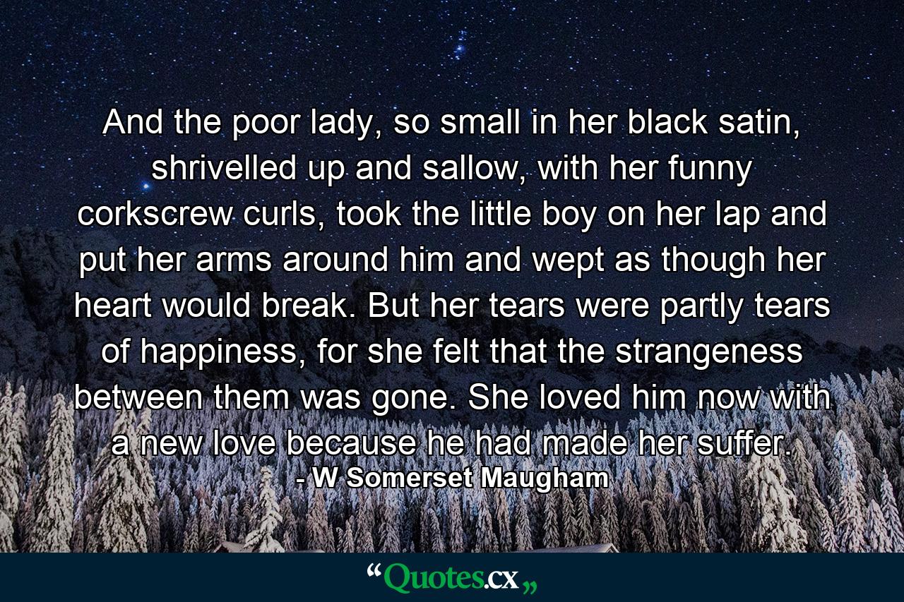 And the poor lady, so small in her black satin, shrivelled up and sallow, with her funny corkscrew curls, took the little boy on her lap and put her arms around him and wept as though her heart would break. But her tears were partly tears of happiness, for she felt that the strangeness between them was gone. She loved him now with a new love because he had made her suffer. - Quote by W Somerset Maugham