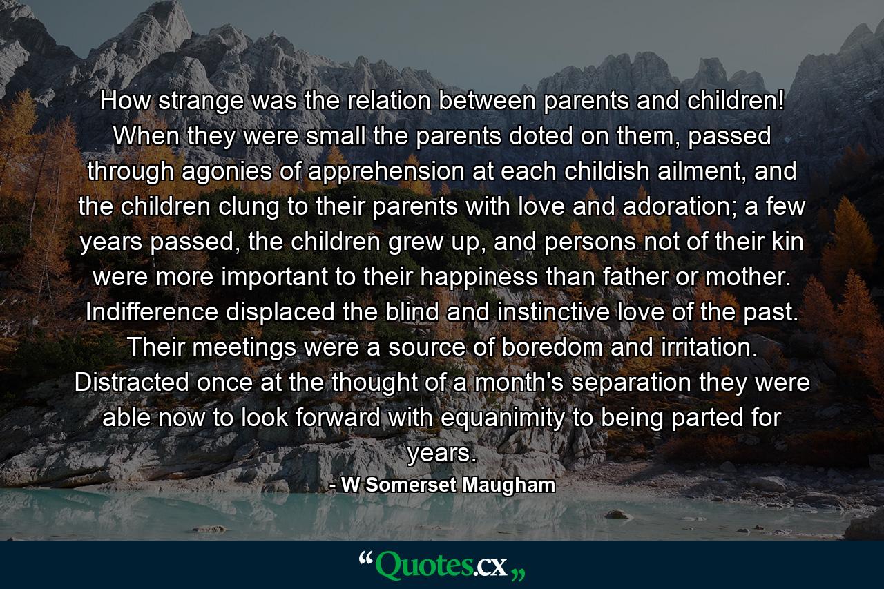 How strange was the relation between parents and children! When they were small the parents doted on them, passed through agonies of apprehension at each childish ailment, and the children clung to their parents with love and adoration; a few years passed, the children grew up, and persons not of their kin were more important to their happiness than father or mother. Indifference displaced the blind and instinctive love of the past. Their meetings were a source of boredom and irritation. Distracted once at the thought of a month's separation they were able now to look forward with equanimity to being parted for years. - Quote by W Somerset Maugham