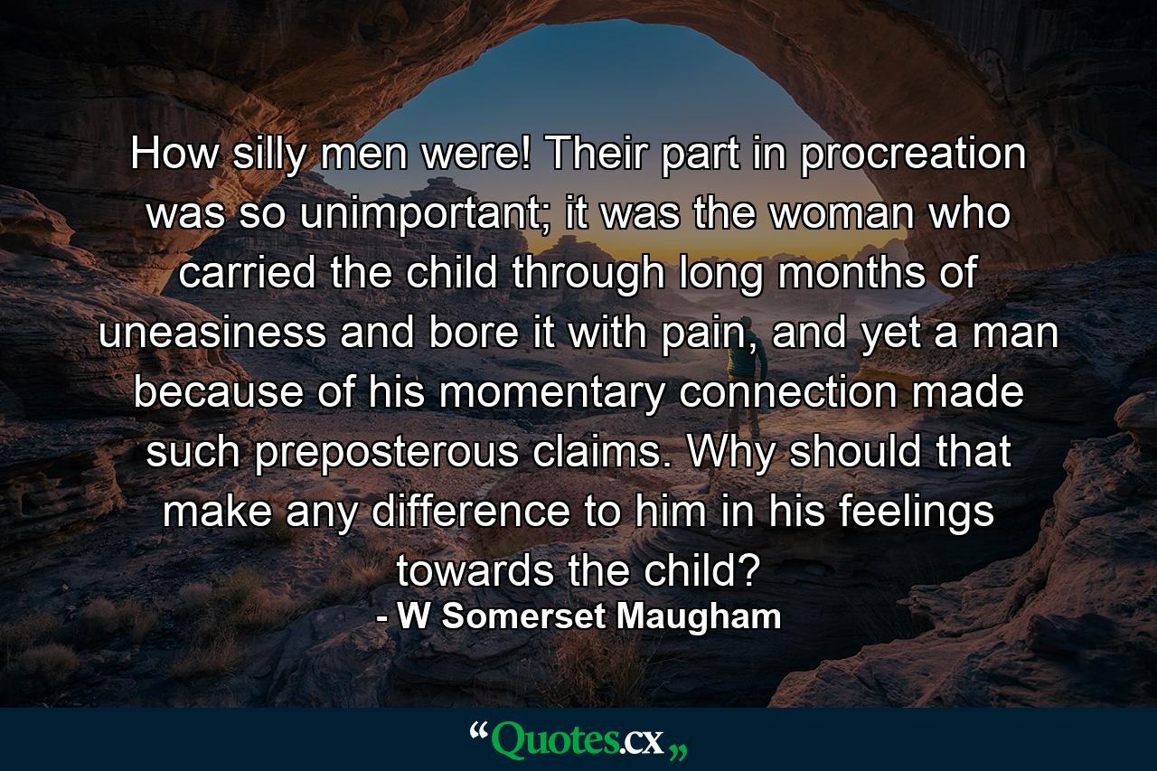 How silly men were! Their part in procreation was so unimportant; it was the woman who carried the child through long months of uneasiness and bore it with pain, and yet a man because of his momentary connection made such preposterous claims. Why should that make any difference to him in his feelings towards the child? - Quote by W Somerset Maugham