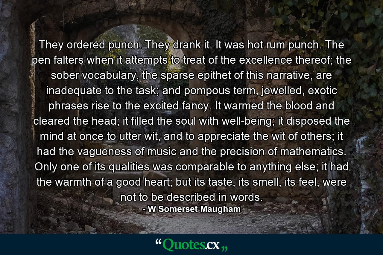 They ordered punch. They drank it. It was hot rum punch. The pen falters when it attempts to treat of the excellence thereof; the sober vocabulary, the sparse epithet of this narrative, are inadequate to the task; and pompous term, jewelled, exotic phrases rise to the excited fancy. It warmed the blood and cleared the head; it filled the soul with well-being; it disposed the mind at once to utter wit, and to appreciate the wit of others; it had the vagueness of music and the precision of mathematics. Only one of its qualities was comparable to anything else; it had the warmth of a good heart; but its taste, its smell, its feel, were not to be described in words. - Quote by W Somerset Maugham