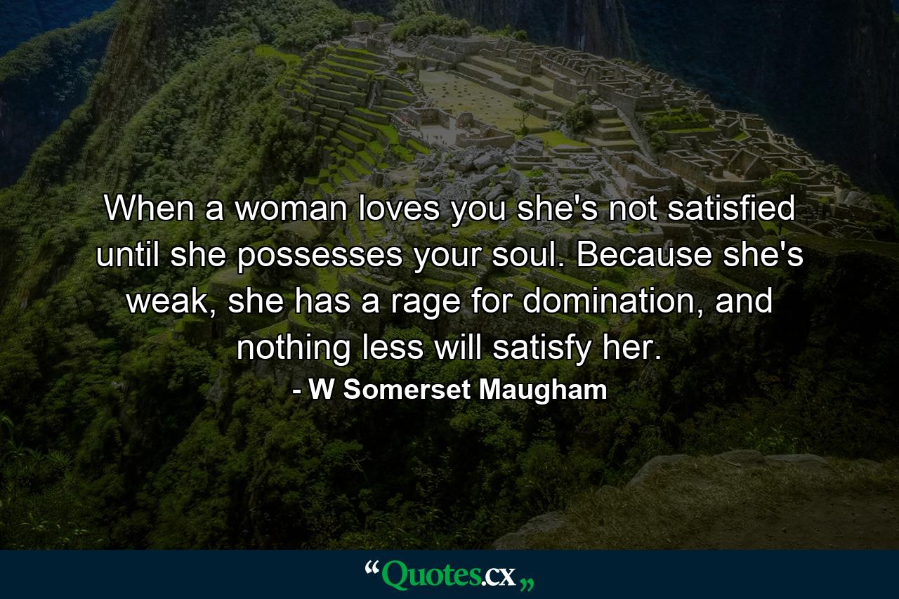 When a woman loves you she's not satisfied until she possesses your soul. Because she's weak, she has a rage for domination, and nothing less will satisfy her. - Quote by W Somerset Maugham