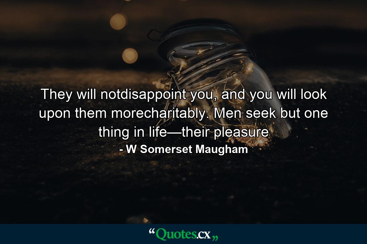 They will notdisappoint you, and you will look upon them morecharitably. Men seek but one thing in life—their pleasure - Quote by W Somerset Maugham