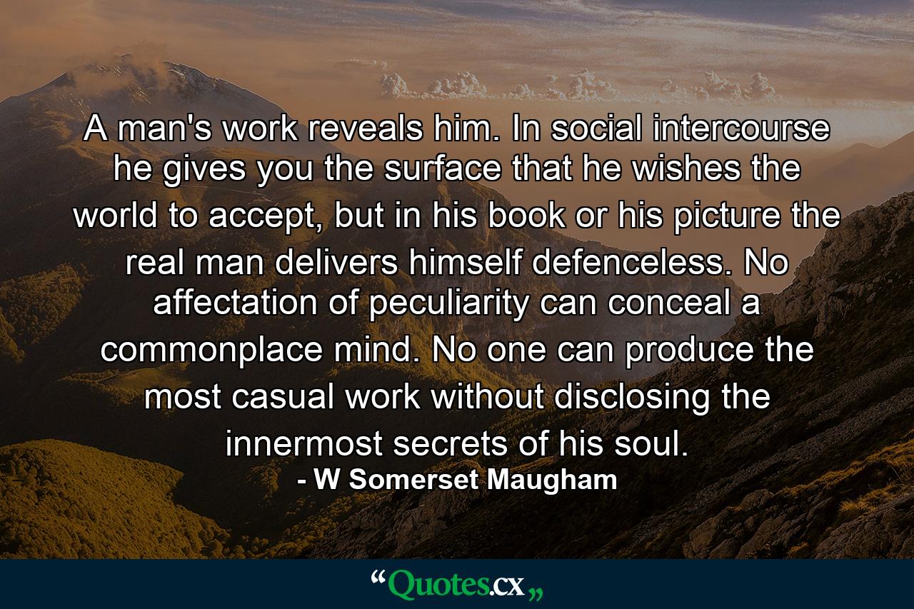 A man's work reveals him. In social intercourse he gives you the surface that he wishes the world to accept, but in his book or his picture the real man delivers himself defenceless. No affectation of peculiarity can conceal a commonplace mind. No one can produce the most casual work without disclosing the innermost secrets of his soul. - Quote by W Somerset Maugham