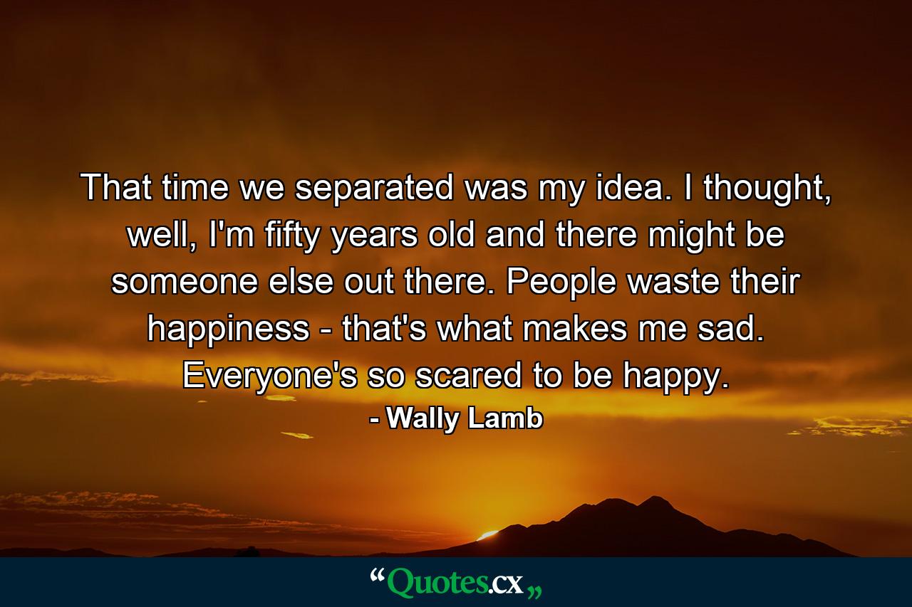 That time we separated was my idea. I thought, well, I'm fifty years old and there might be someone else out there. People waste their happiness - that's what makes me sad. Everyone's so scared to be happy. - Quote by Wally Lamb