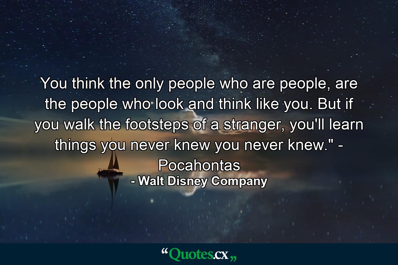 You think the only people who are people, are the people who look and think like you. But if you walk the footsteps of a stranger, you'll learn things you never knew you never knew.