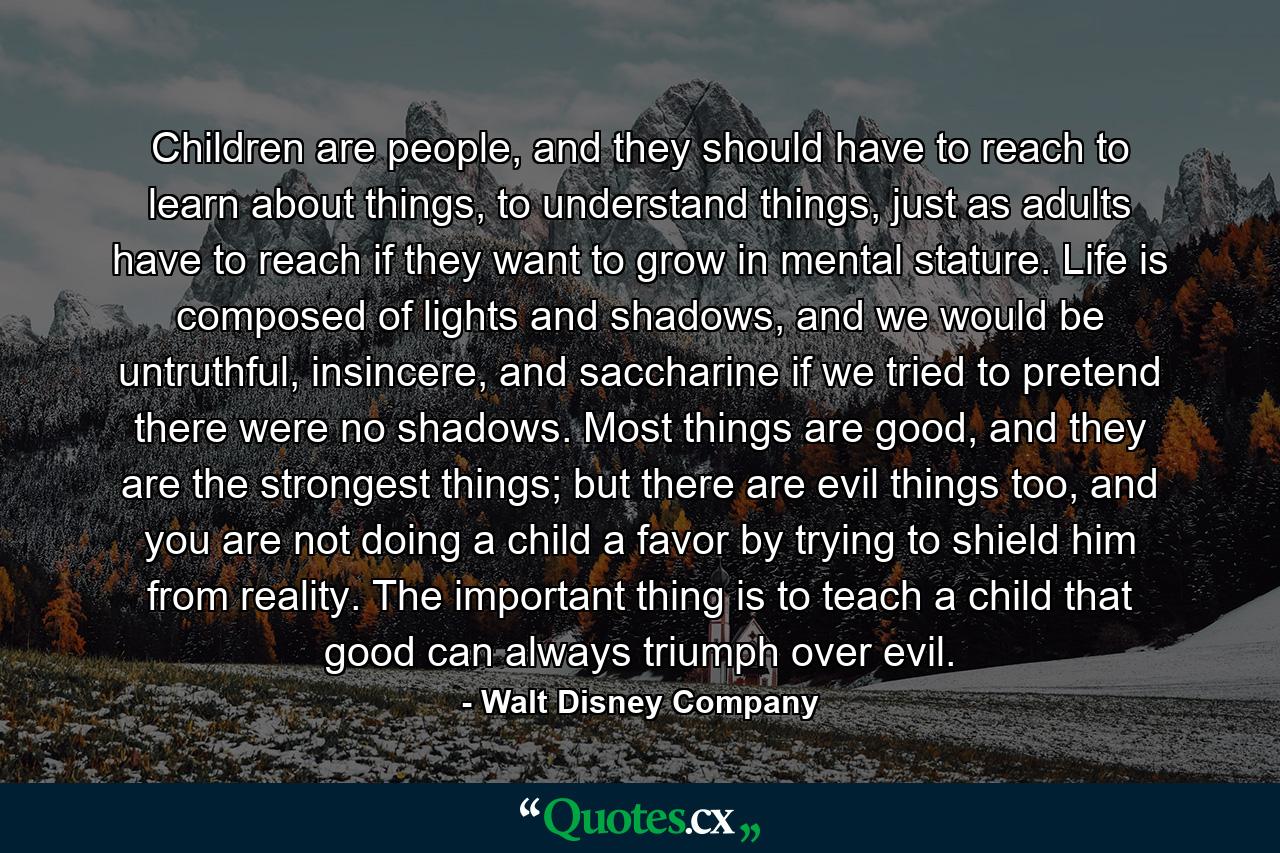 Children are people, and they should have to reach to learn about things, to understand things, just as adults have to reach if they want to grow in mental stature. Life is composed of lights and shadows, and we would be untruthful, insincere, and saccharine if we tried to pretend there were no shadows. Most things are good, and they are the strongest things; but there are evil things too, and you are not doing a child a favor by trying to shield him from reality. The important thing is to teach a child that good can always triumph over evil. - Quote by Walt Disney Company