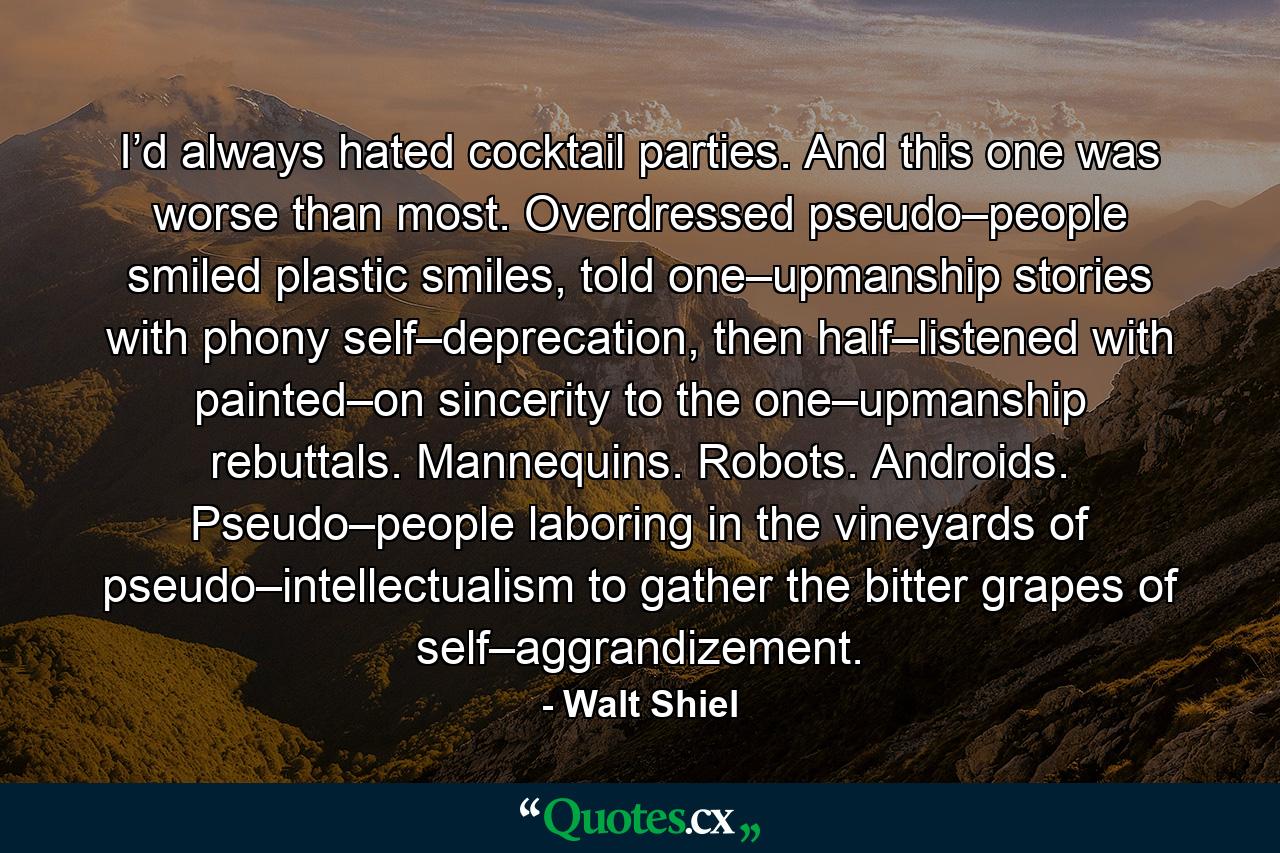 I’d always hated cocktail parties. And this one was worse than most. Overdressed pseudo–people smiled plastic smiles, told one–upmanship stories with phony self–deprecation, then half–listened with painted–on sincerity to the one–upmanship rebuttals. Mannequins. Robots. Androids. Pseudo–people laboring in the vineyards of pseudo–intellectualism to gather the bitter grapes of self–aggrandizement. - Quote by Walt Shiel