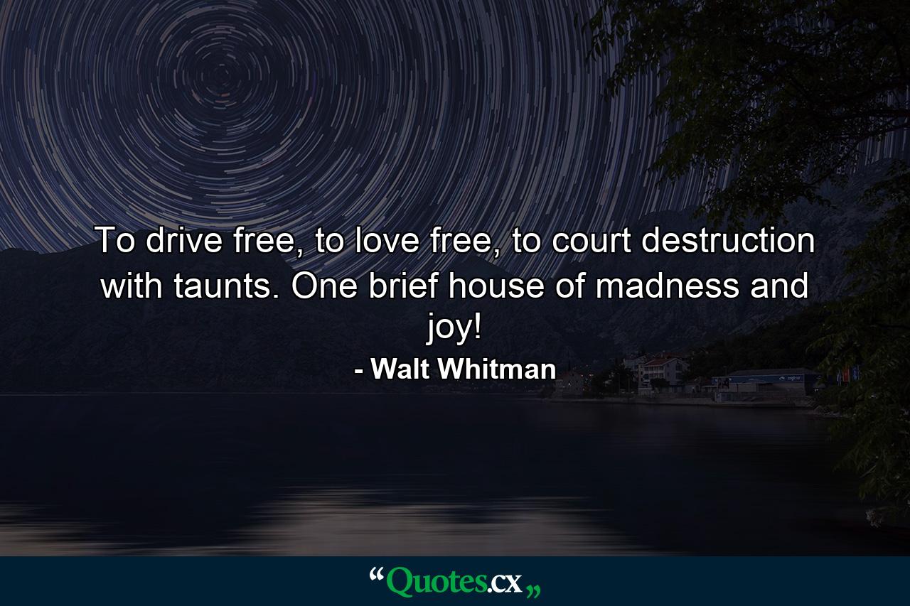 To drive free, to love free, to court destruction with taunts. One brief house of madness and joy! - Quote by Walt Whitman