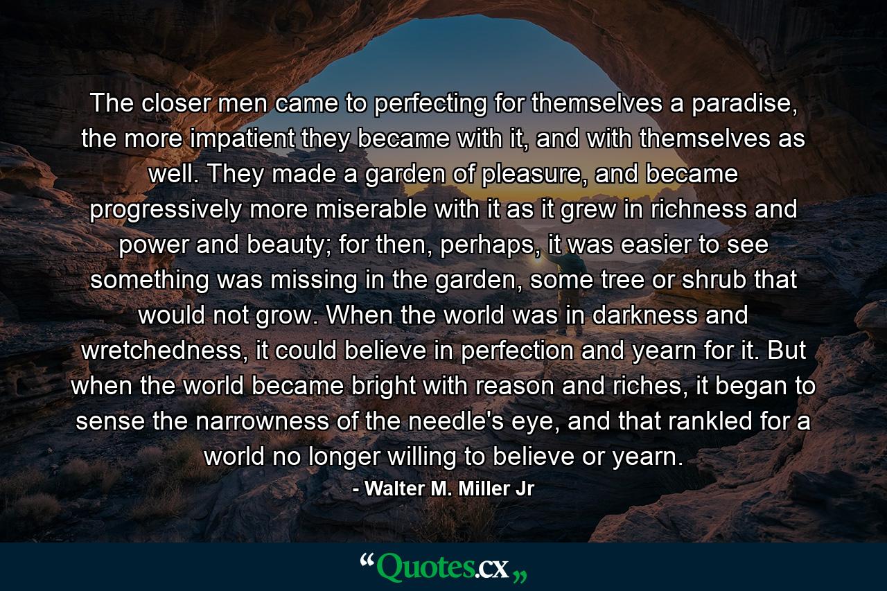 The closer men came to perfecting for themselves a paradise, the more impatient they became with it, and with themselves as well. They made a garden of pleasure, and became progressively more miserable with it as it grew in richness and power and beauty; for then, perhaps, it was easier to see something was missing in the garden, some tree or shrub that would not grow. When the world was in darkness and wretchedness, it could believe in perfection and yearn for it. But when the world became bright with reason and riches, it began to sense the narrowness of the needle's eye, and that rankled for a world no longer willing to believe or yearn. - Quote by Walter M. Miller Jr