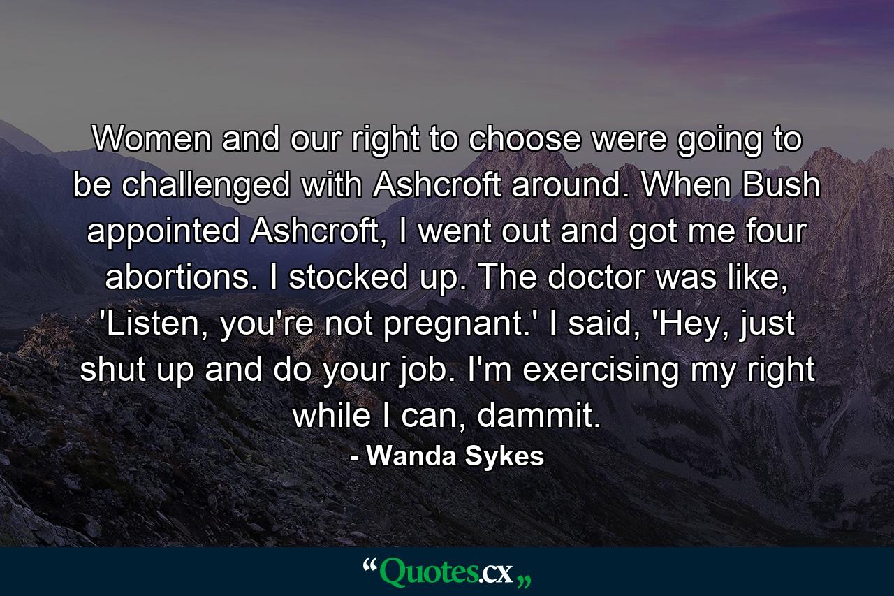 Women and our right to choose were going to be challenged with Ashcroft around. When Bush appointed Ashcroft, I went out and got me four abortions. I stocked up. The doctor was like, 'Listen, you're not pregnant.' I said, 'Hey, just shut up and do your job. I'm exercising my right while I can, dammit. - Quote by Wanda Sykes