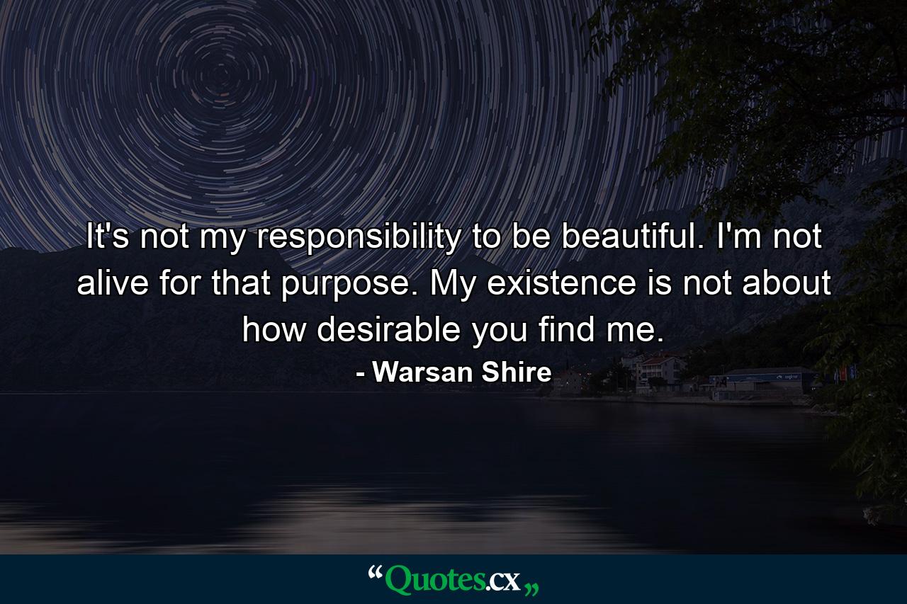 It's not my responsibility to be beautiful. I'm not alive for that purpose. My existence is not about how desirable you find me. - Quote by Warsan Shire