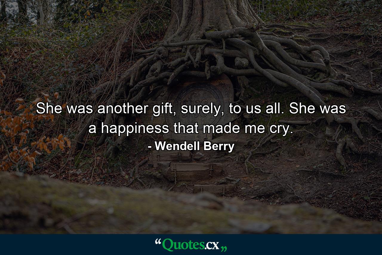 She was another gift, surely, to us all. She was a happiness that made me cry. - Quote by Wendell Berry