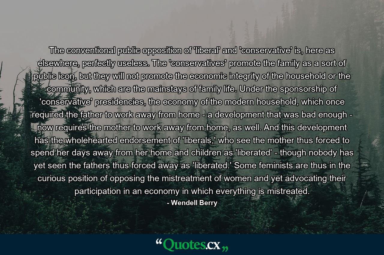 The conventional public opposition of 'liberal' and 'conservative' is, here as elsewhere, perfectly useless. The 'conservatives' promote the family as a sort of public icon, but they will not promote the economic integrity of the household or the community, which are the mainstays of family life. Under the sponsorship of 'conservative' presidencies, the economy of the modern household, which once required the father to work away from home - a development that was bad enough - now requires the mother to work away from home, as well. And this development has the wholehearted endorsement of 'liberals,' who see the mother thus forced to spend her days away from her home and children as 'liberated' - though nobody has yet seen the fathers thus forced away as 'liberated.' Some feminists are thus in the curious position of opposing the mistreatment of women and yet advocating their participation in an economy in which everything is mistreated. - Quote by Wendell Berry