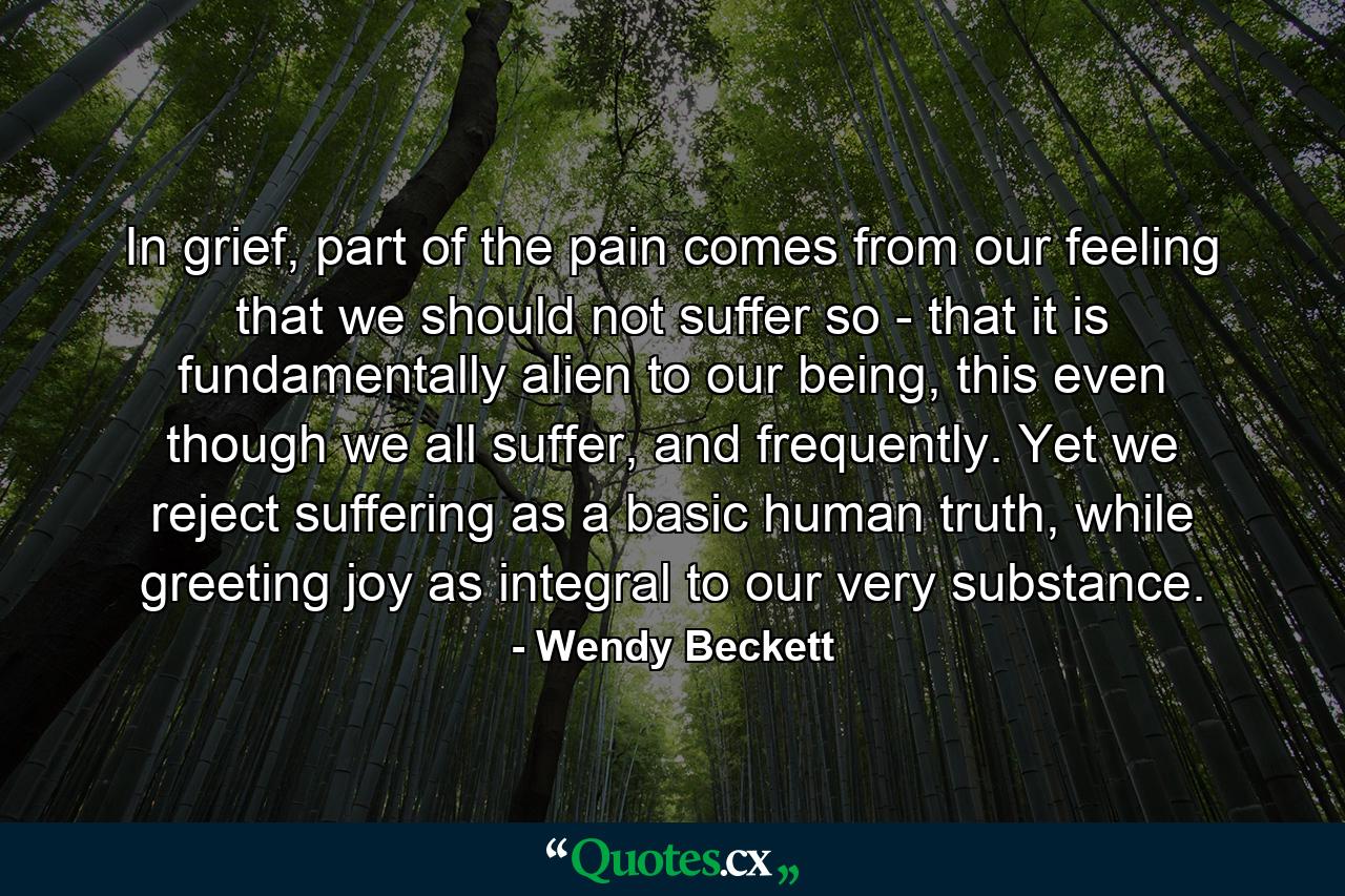 In grief, part of the pain comes from our feeling that we should not suffer so - that it is fundamentally alien to our being, this even though we all suffer, and frequently. Yet we reject suffering as a basic human truth, while greeting joy as integral to our very substance. - Quote by Wendy Beckett