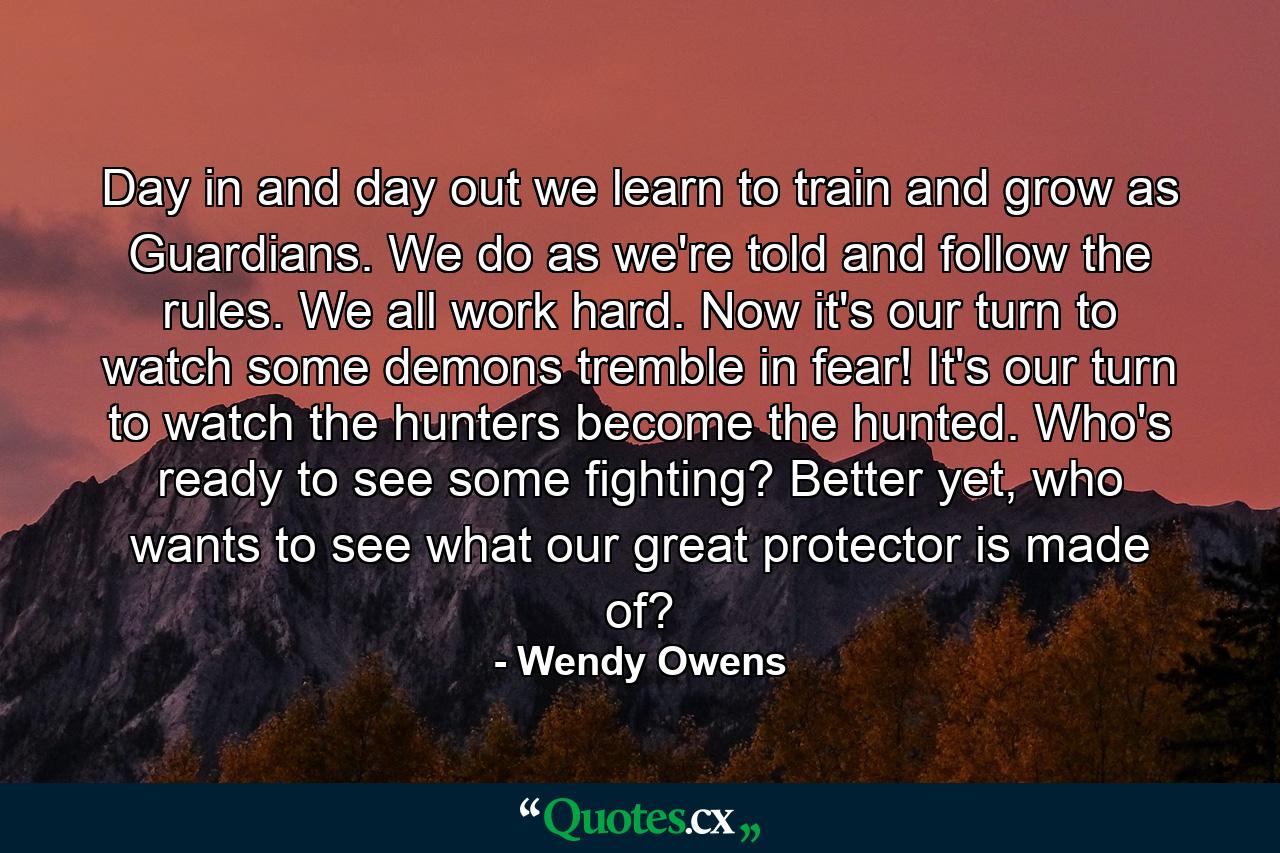 Day in and day out we learn to train and grow as Guardians. We do as we're told and follow the rules. We all work hard. Now it's our turn to watch some demons tremble in fear! It's our turn to watch the hunters become the hunted. Who's ready to see some fighting? Better yet, who wants to see what our great protector is made of? - Quote by Wendy Owens