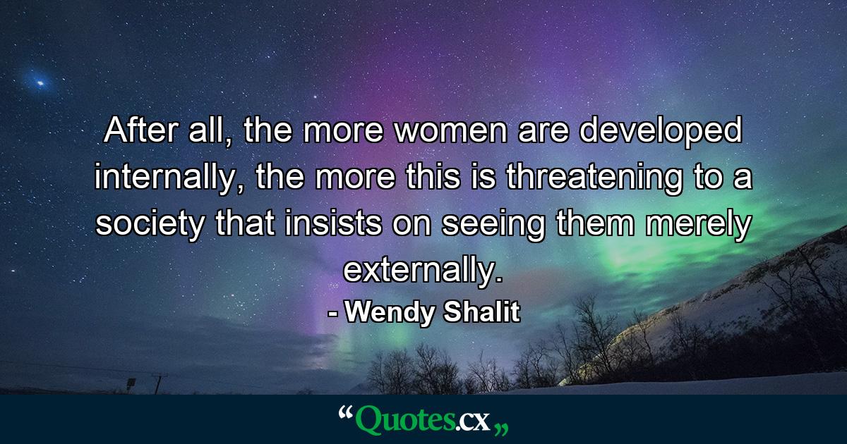 After all, the more women are developed internally, the more this is threatening to a society that insists on seeing them merely externally. - Quote by Wendy Shalit