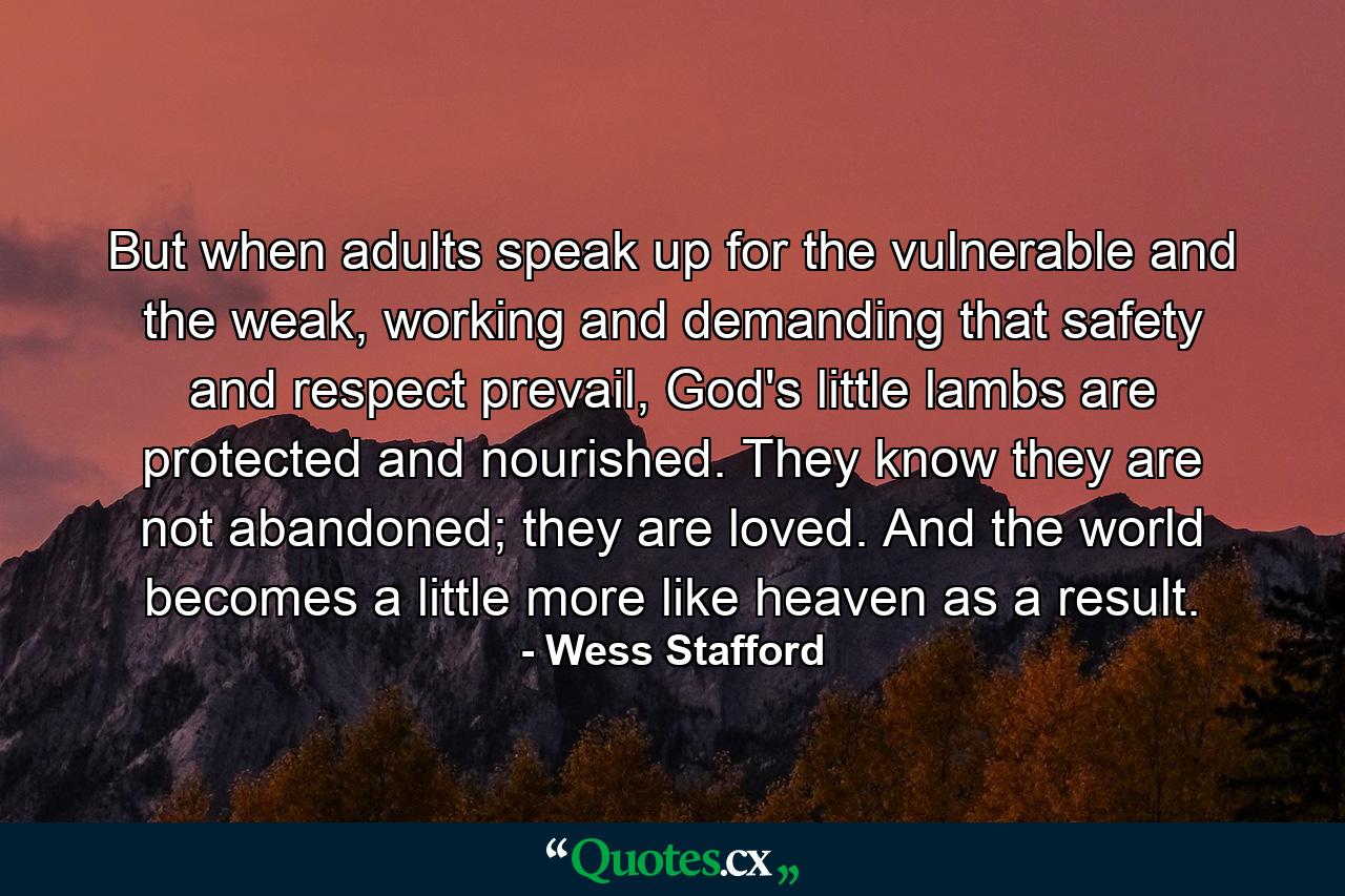 But when adults speak up for the vulnerable and the weak, working and demanding that safety and respect prevail, God's little lambs are protected and nourished. They know they are not abandoned; they are loved. And the world becomes a little more like heaven as a result. - Quote by Wess Stafford