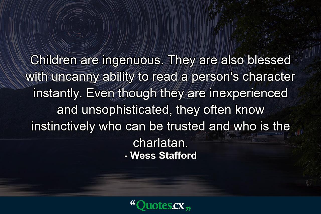 Children are ingenuous. They are also blessed with uncanny ability to read a person's character instantly. Even though they are inexperienced and unsophisticated, they often know instinctively who can be trusted and who is the charlatan. - Quote by Wess Stafford