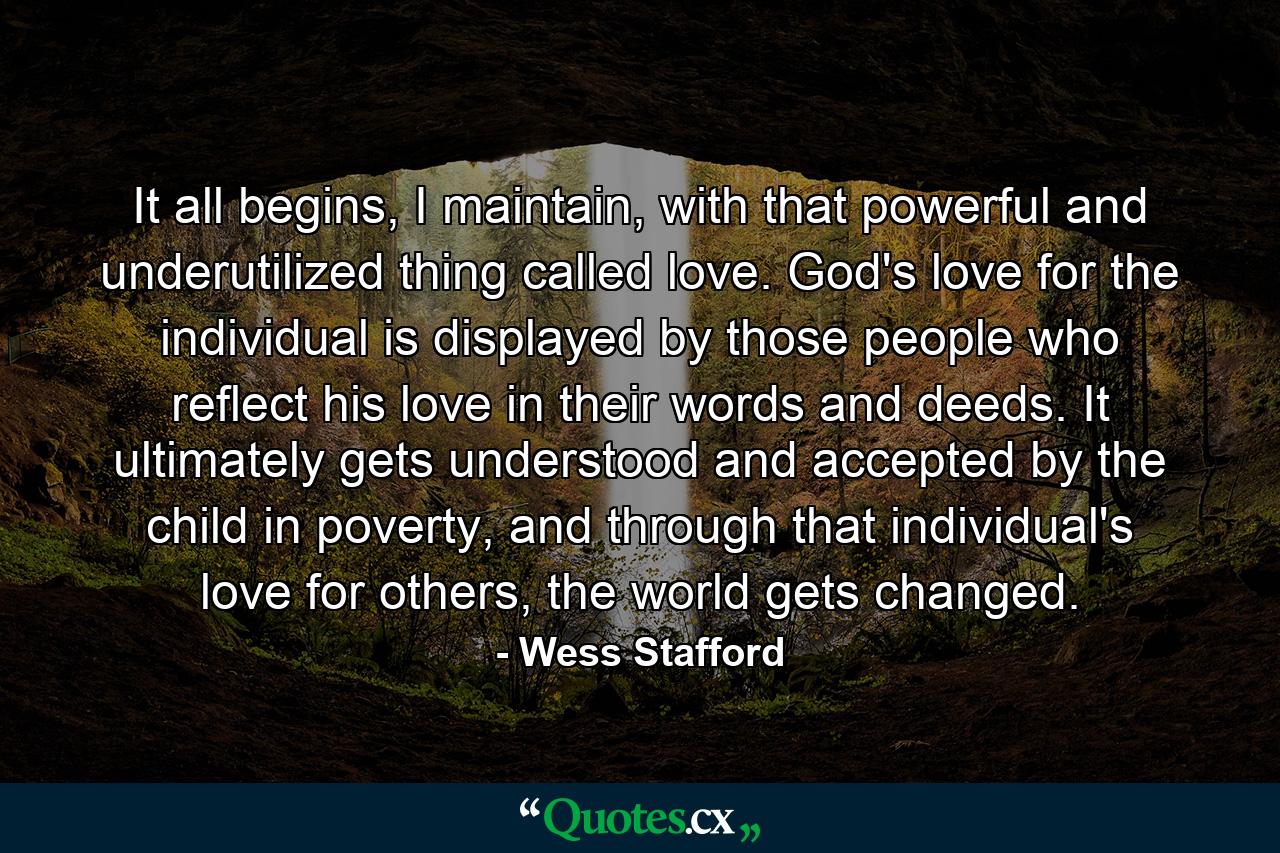 It all begins, I maintain, with that powerful and underutilized thing called love. God's love for the individual is displayed by those people who reflect his love in their words and deeds. It ultimately gets understood and accepted by the child in poverty, and through that individual's love for others, the world gets changed. - Quote by Wess Stafford