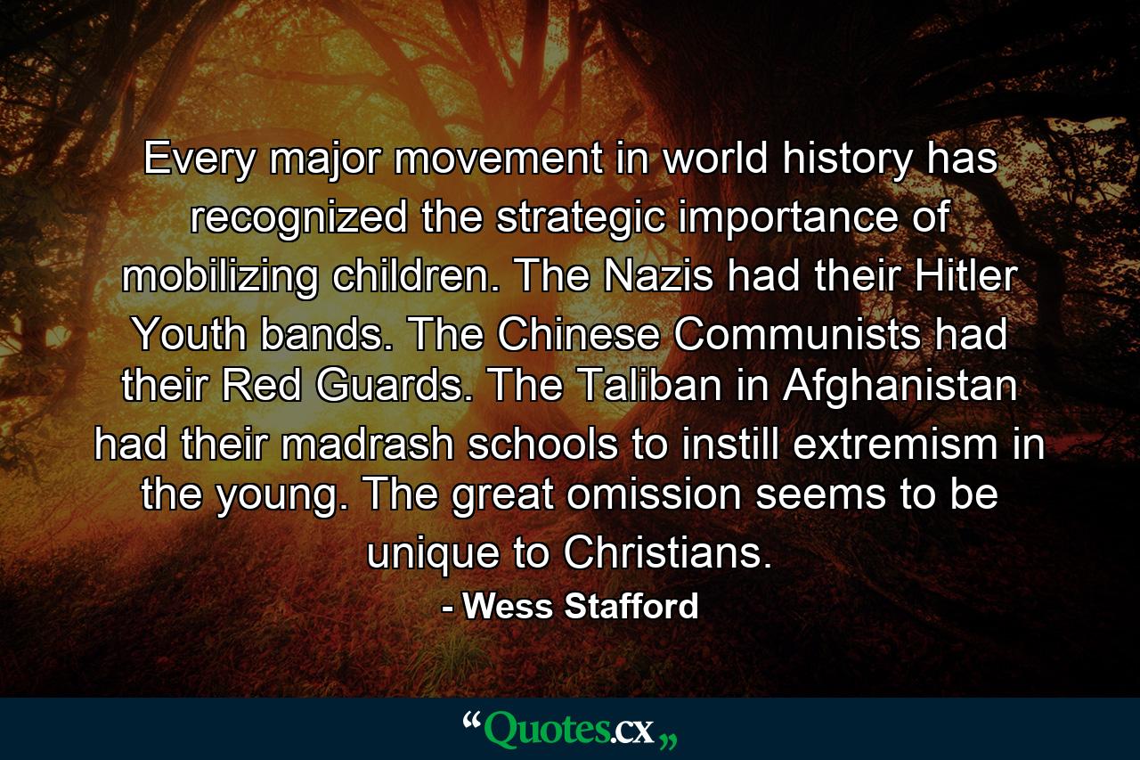 Every major movement in world history has recognized the strategic importance of mobilizing children. The Nazis had their Hitler Youth bands. The Chinese Communists had their Red Guards. The Taliban in Afghanistan had their madrash schools to instill extremism in the young. The great omission seems to be unique to Christians. - Quote by Wess Stafford