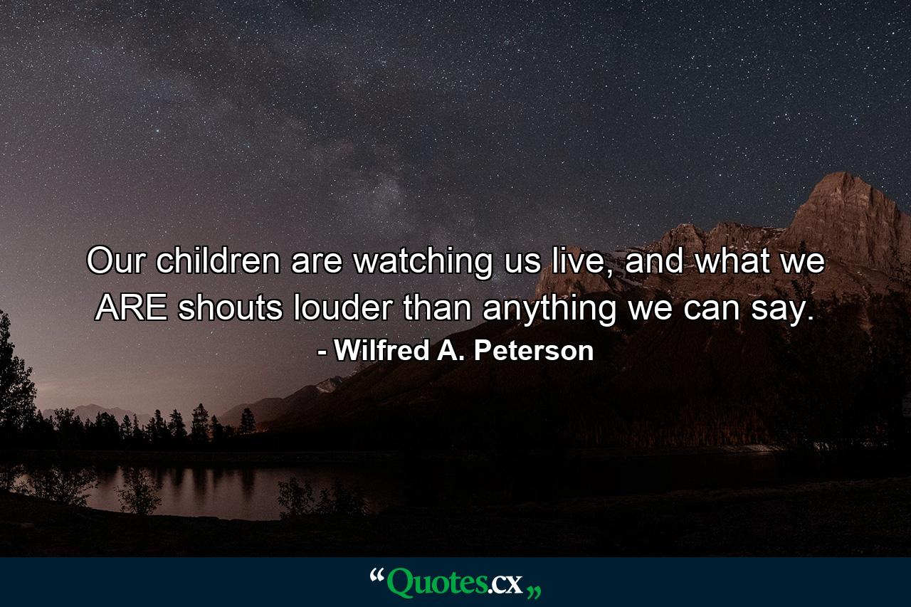 Our children are watching us live, and what we ARE shouts louder than anything we can say. - Quote by Wilfred A. Peterson