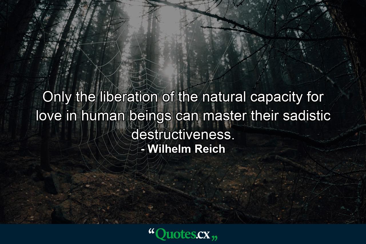 Only the liberation of the natural capacity for love in human beings can master their sadistic destructiveness. - Quote by Wilhelm Reich