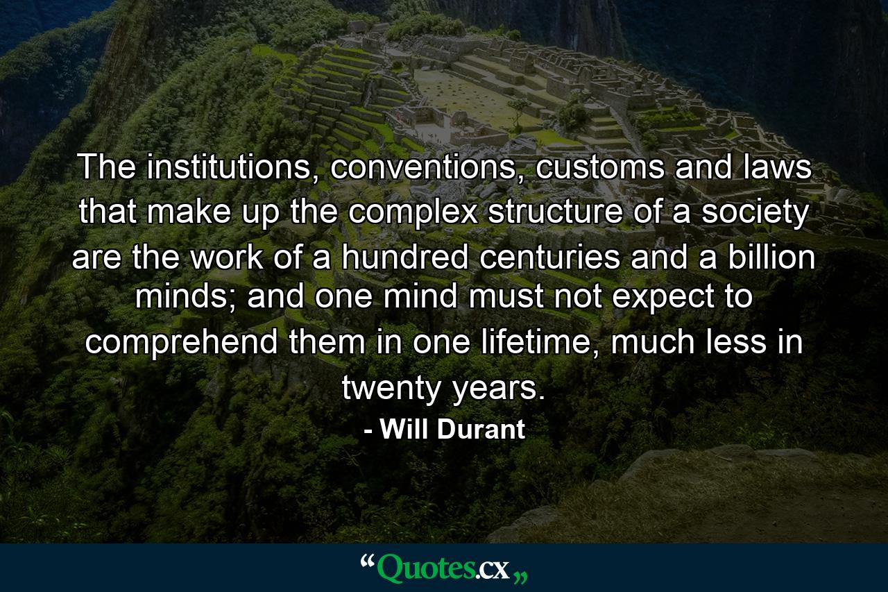 The institutions, conventions, customs and laws that make up the complex structure of a society are the work of a hundred centuries and a billion minds; and one mind must not expect to comprehend them in one lifetime, much less in twenty years. - Quote by Will Durant