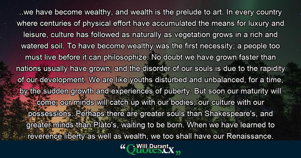 ..we have become wealthy, and wealth is the prelude to art. In every country where centuries of physical effort have accumulated the means for luxury and leisure, culture has followed as naturally as vegetation grows in a rich and watered soil. To have become wealthy was the first necessity; a people too must live before it can philosophize. No doubt we have grown faster than nations usually have grown; and the disorder of our souls is due to the rapidity of our development. We are like youths disturbed and unbalanced, for a time, by the sudden growth and experiences of puberty. But soon our maturity will come; our minds will catch up with our bodies, our culture with our possessions. Perhaps there are greater souls than Shakespeare's, and greater minds than Plato's, waiting to be born. When we have learned to reverence liberty as well as wealth, we too shall have our Renaissance. - Quote by Will Durant