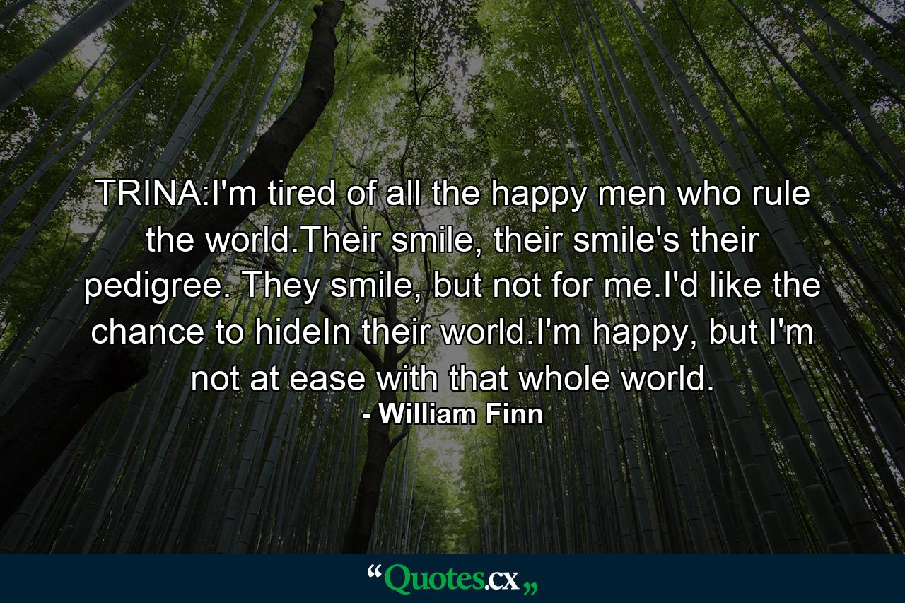 TRINA:I'm tired of all the happy men who rule the world.Their smile, their smile's their pedigree. They smile, but not for me.I'd like the chance to hideIn their world.I'm happy, but I'm not at ease with that whole world. - Quote by William Finn