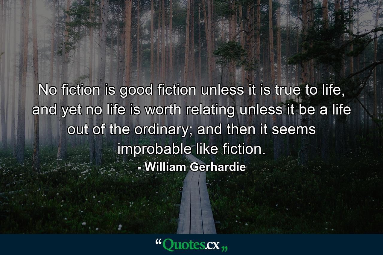 No fiction is good fiction unless it is true to life, and yet no life is worth relating unless it be a life out of the ordinary; and then it seems improbable like fiction. - Quote by William Gerhardie