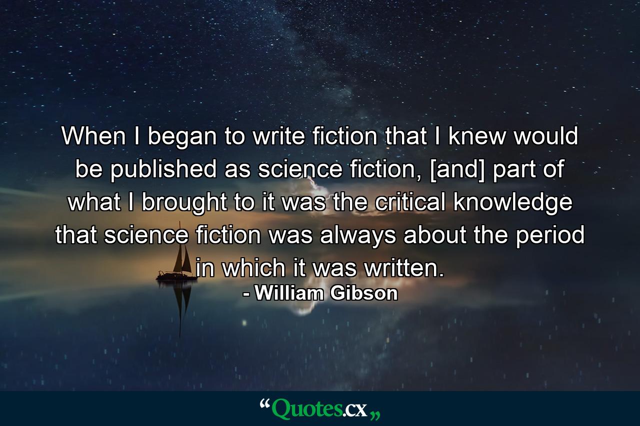 When I began to write fiction that I knew would be published as science fiction, [and] part of what I brought to it was the critical knowledge that science fiction was always about the period in which it was written. - Quote by William Gibson