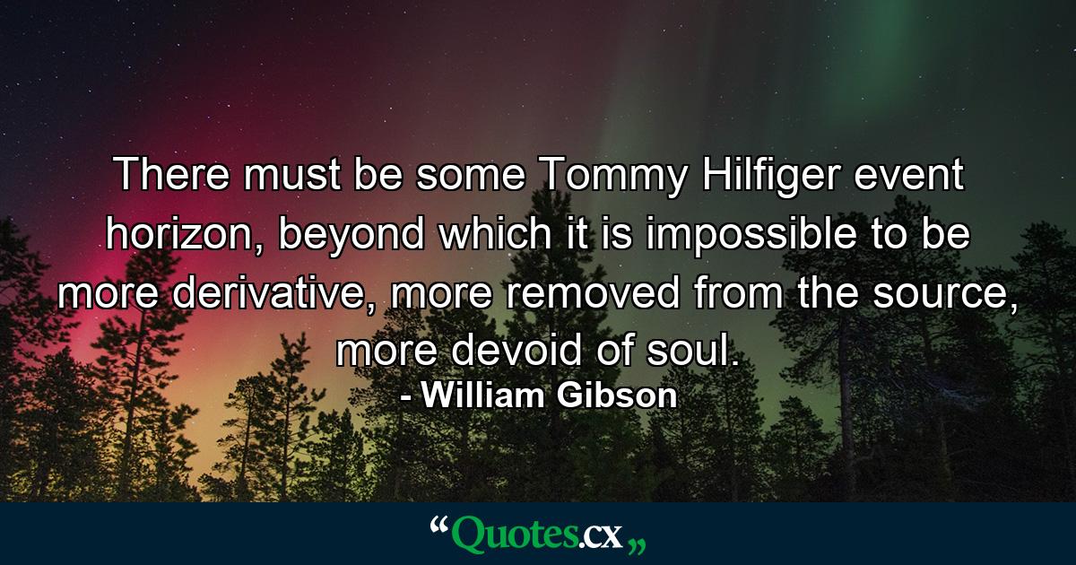 There must be some Tommy Hilfiger event horizon, beyond which it is impossible to be more derivative, more removed from the source, more devoid of soul. - Quote by William Gibson