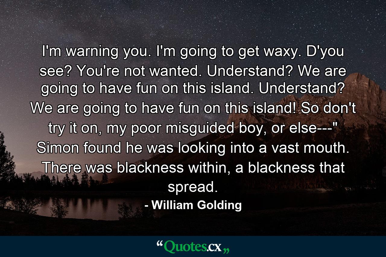 I'm warning you. I'm going to get waxy. D'you see? You're not wanted. Understand? We are going to have fun on this island. Understand? We are going to have fun on this island! So don't try it on, my poor misguided boy, or else---