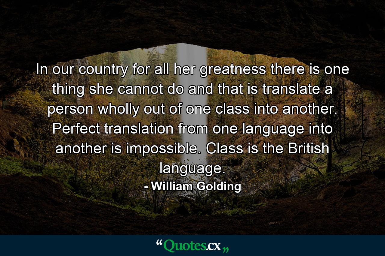 In our country for all her greatness there is one thing she cannot do and that is translate a person wholly out of one class into another. Perfect translation from one language into another is impossible. Class is the British language. - Quote by William Golding