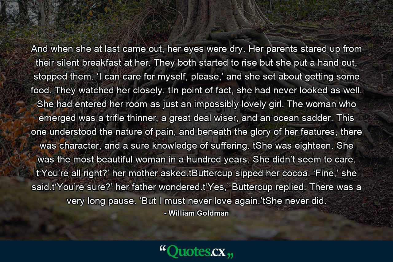 And when she at last came out, her eyes were dry. Her parents stared up from their silent breakfast at her. They both started to rise but she put a hand out, stopped them. ‘I can care for myself, please,’ and she set about getting some food. They watched her closely. tIn point of fact, she had never looked as well. She had entered her room as just an impossibly lovely girl. The woman who emerged was a trifle thinner, a great deal wiser, and an ocean sadder. This one understood the nature of pain, and beneath the glory of her features, there was character, and a sure knowledge of suffering. tShe was eighteen. She was the most beautiful woman in a hundred years. She didn’t seem to care. t‘You’re all right?’ her mother asked.tButtercup sipped her cocoa. ‘Fine,’ she said.t‘You’re sure?’ her father wondered.t‘Yes,’ Buttercup replied. There was a very long pause. ‘But I must never love again.’tShe never did. - Quote by William Goldman